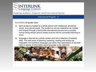Instructional Program - 5
In a Holistic language class
a) each student is treated as a whole person with intellectual, emotional,
social, and cultural needs. The student is not raw material to be molded
and shaped through a factory-like educational process but a complex
human being whose various needs must be met for successful learning to
occur.
b) language is learned as a whole system and not a collection of isolated
skills. The skill areas of listening, speaking, reading and writing are
integrated, and authentic language use rather than assimilation of discrete
rules or pieces of information about language is the objective.
 