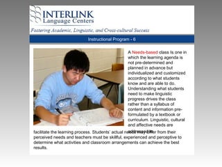 Instructional Program - 6
A Needs-based class Is one in
which the learning agenda is
not pre-determined and
planned in advance but
individualized and customized
according to what students
know and are able to do.
Understanding what students
need to make linguistic
progress drives the class
rather than a syllabus of
content and information pre-
formulated by a textbook or
curriculum. Linguistic, cultural
and affective needs are
addressed tofacilitate the learning process. Students’ actual needs may differ from their
perceived needs and teachers must be skillful, experienced and perceptive to
determine what activities and classroom arrangements can achieve the best
results.
 