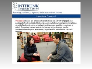Instructional Program - 7
Interactive classes are ones in which students are actively engaged and
participate freely instead of listening passively to lectures or performing tasks
devoid of authentic communicative intent (such as repetition exercises or
drills). The active involvement of the learner is the sine qua non for
successful learning and a necessary ingredient for experiential, heuristic
learning.
 