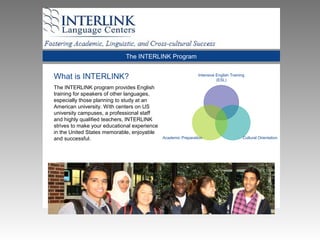 The INTERLINK Program
What is INTERLINK?
The INTERLINK program provides English
training for speakers of other languages,
especially those planning to study at an
American university. With centers on US
university campuses, a professional staff
and highly qualified teachers, INTERLINK
strives to make your educational experience
in the United States memorable, enjoyable
and successful.
Intensive English Training
(ESL)
Cultural OrientationAcademic Preparation
 