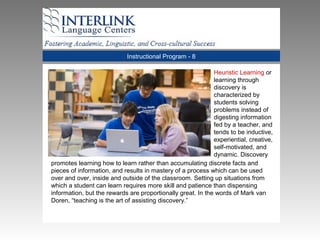 Instructional Program - 8
Heuristic Learning or
learning through
discovery is
characterized by
students solving
problems instead of
digesting information
fed by a teacher, and
tends to be inductive,
experiential, creative,
self-motivated, and
dynamic. Discovery
promotes learning how to learn rather than accumulating discrete facts and
pieces of information, and results in mastery of a process which can be used
over and over, inside and outside of the classroom. Setting up situations from
which a student can learn requires more skill and patience than dispensing
information, but the rewards are proportionally great. In the words of Mark van
Doren, “teaching is the art of assisting discovery.”
 