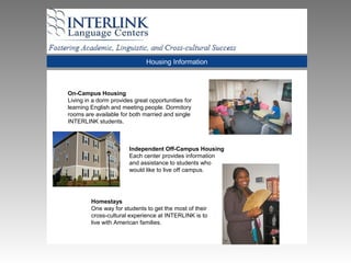 Housing Information
On-Campus Housing
Living in a dorm provides great opportunities for
learning English and meeting people. Dormitory
rooms are available for both married and single
INTERLINK students.
Independent Off-Campus Housing
Each center provides information
and assistance to students who
would like to live off campus.
Homestays
One way for students to get the most of their
cross-cultural experience at INTERLINK is to
live with American families.
 