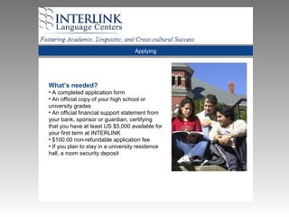 Applying
What’s needed?
• A completed application form
• An official copy of your high school or
university grades
• An official financial support statement from
your bank, sponsor or guardian, certifying
that you have at least US $5,000 available for
your first term at INTERLINK
• $100.00 non-refundable application fee
• If you plan to stay in a university residence
hall, a room security deposit
 