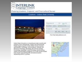 Locations – Indiana State University
Indiana State University is a comprehensive state university with
programs at the undergraduate, master's and doctoral levels.
Popular degree programs include athletic training, business
administration, criminology, communications, computer and
electronics technology, gerontology, life sciences (ecology,
microbiology, physiology), media technology, remote-sensing,
robotics and technology management. Its 12,000 member student
body includes approximately 800 international students
representing some 81 countries.
From http://www.petersons.com
 