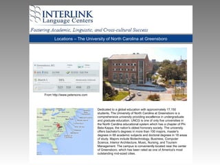 Locations – The University of North Carolina at Greensboro
Dedicated to a global education with approximately 17,150
students, The University of North Carolina at Greensboro is a
comprehensive university providing excellence in undergraduate
and graduate education. UNCG is one of only five universities in
the North Carolina educational system which has a chapter of Phi
Beta Kappa, the nation's oldest honorary society. The university
offers bachelor's degrees in more than 100 majors, master's
degrees in 68 academic subjects and doctoral degrees in 18 areas
of study. Majors include Biotechnology, Business, Computer
Science, Interior Architecture, Music, Nursing, and Tourism
Management. The campus is conveniently located near the center
of Greensboro, which has been rated as one of America's most
outstanding mid-sized cities.
From http://www.petersons.com
 