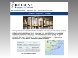 Locations – Valparaiso University
Valparaiso University, located in northwest Indiana, is well known for its rigorous academic programs and strong
support for international education. Valparaiso University offers more than sixty liberal arts and professional
programs (including Law) to a student body of approximately 4,000 students. Valpo offers 20 masters level
programs and a Doctorate of Nursing Practice (DNP). Valpo's diverse educational programs and enviable
student / faculty ratio (13:1) create a stimulating and welcome learning environment for U.S. as well as
international students. Only one hour from the exciting city of Chicago, Valparaiso is a unique residential
community of 30,000 which retains its safe, friendly, small-town atmosphere.
From http://www.petersons.com
 