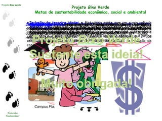 Projeto Bixo Verde
Conexão
Sustentável
Projeto Bixo Verde
Metas de sustentabilidade econômica, social e ambiental
Ações sistêmicas: integrar universitários à comunidade de maneira
contínua, duradoura e a médio e longo prazo;
Redução de custos e desperdícios para Universidade, alunos e entorno:
os alunos , funcionários e demais agregados (prestadores de serviços)
serão parte fundamental da Sustentabilidade institucional e passarão a
enxergar com mais clareza as relações causa-consequência, o que
estimulará a reação em cadeia de adoção de medidas de redução de
consumo
Comprometimento: através das várias etapas do projeto, os alunos
permanecerão engajados durante todos os anos de seus respectivos
cursos e atividades propostas do projeto, sendo que as ações
reverberarão a longo prazo;
Promoção: as ações voltadas à comunidade e as parcerias com outros
setores serão responsáveis por imprimir a marca da Sustentabilidade na
formação profissional e nas práticas dos formandos Metodista;
Conhecimento: promover oficinas, assessorias, cursos, visitas e
conhecimento dos serviços prestados pela Metodista à comunidade, em
parceria com os setores públicos e privados
Campus Planalto Campus Rudge Ramos Campus Vergueiro
Universidade Aberta
Bem Vindo!
Multiplicação: os alunos, funcionários, empresas e comunidades
envolvidas no projeto vão se beneficiar com as medidas sustentáveis
propostas e, consequentemente, irão adotá-las como parte de sua rotina
e promovê-las entre seus amigos, famílias, parceiros etc.;
Inclusão da terceira idade: a Metodista conta com um curso voltado
somente para este público, portanto, estes alunos terão, como os demais,
grande contribuição para o projeto;
Geração de renda: dentre as oficinas promovidas pelos alunos
envolvidos, estão aquelas que capacitarão membros da comunidade a
desenvolver atividades passíveis de geração de renda.
 