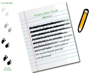 Projeto Bixo Verde
Conexão
Sustentável
Projeto Bixo Verde
Promover o Imprinting da
Sustentabilidade em todos os alunos
ingressantes na Universidade
Metodista, garantindo que,
independente da carreira
escolhida, liderança e
sustentabilidade sejam pilares
em sua formação pessoal
e profissional
Objetivos
Reduzir o impacto da
Pegada EcológicaInserir Sustentabilidade nos
currículos do Ensino Superior
Conectar os alunos, desde
o início da vida universitária,
ao Programa Metodista Sustentável
Envolver sistemicamente a
comunidade universitária em
suas ações, promovendo
o conhecimento e disseminação
das atividades realizadas
pela Instituição
Possibilitar parcerias externas
para que uma parte de suas tarefas
seja realizada nestes locais e
replicada na Universidade
Metodista
Divulgar a gama de atividades
e serviços oferecidos pela
Instituição, para que ocorra sua
disseminação interna e externa,
mobilizando cada vez mais pessoas,
que poderão conhecer e usufruir
destes serviços
Estimular a reflexão
causa-consequência nas ações,
estimulando medidas de cobrança
e redução de consumo
Formar líderes em sustentabilidade
capazes de replicar e manter
vivo o Projeto
 