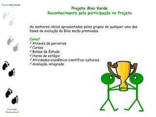 Projeto Bixo Verde
Conexão
Sustentável
Projeto Bixo Verde
Reconhecimento pela participação no Projeto
As melhores ideias apresentadas pelos grupos de qualquer uma das
fases de evolução do Bixo serão premiadas.
Como?
Através de parcerias
Cursos
Bolsas de Estudo
Horas de estágio
Atividades acadêmico-científico-culturais
Avaliação integrada
 