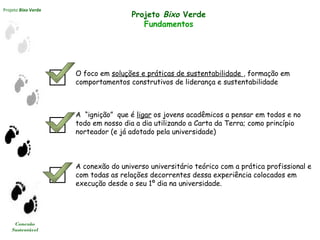 Projeto Bixo Verde
Conexão
Sustentável
Projeto Bixo Verde
Fundamentos
A conexão do universo universitário teórico com a prática profissional e
com todas as relações decorrentes dessa experiência colocados em
execução desde o seu 1º dia na universidade.
O foco em soluções e práticas de sustentabilidade , formação em
comportamentos construtivos de liderança e sustentabilidade
A  “ignição” que é ligar os jovens acadêmicos a pensar em todos e no
todo em nosso dia a dia utilizando a Carta da Terra; como princípio
norteador (e já adotado pela universidade)
 