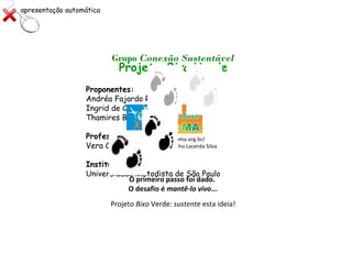 Projeto Bixo Verde
Proponentes:
Andréa Fajardo Ramos
Ingrid de Castro Vompean Fregonez
Thamires Bellota Benevides
Professora orientadora:
Vera Carolina Cambréa
Instituição:
Universidade Metodista de São Paulo
http://www.institutobioma.org.br/
Coordenadora: Aiêska Marinho Lacerda Silva
Parceria
Grupo Conexão Sustentável
O primeiro passo foi dado.
O desafio é mantê-lo vivo...
Projeto Bixo Verde: sustente esta ideia!
apresentação automática
 