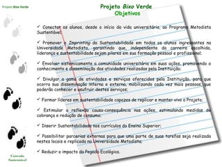 Projeto Bixo Verde
Conexão
Sustentável
Projeto Bixo Verde
Objetivos
 Conectar os alunos, desde o início da vida universitária, ao Programa Metodista
Sustentável;
 Promover o Imprinting da Sustentabilidade em todos os alunos ingressantes na
Universidade Metodista, garantindo que, independente da carreira escolhida,
liderança e sustentabilidade sejam pilares em sua formação pessoal e profissional;
 Envolver sistemicamente a comunidade universitária em suas ações, promovendo o
conhecimento e disseminação das atividades realizadas pela Instituição;
 Divulgar a gama de atividades e serviços oferecidos pela Instituição, para que
ocorra sua disseminação interna e externa, mobilizando cada vez mais pessoas, que
poderão conhecer e usufruir destes serviços;
 Formar líderes em sustentabilidade capazes de replicar e manter vivo o Projeto;
 Estimular a reflexão causa-consequência nas ações, estimulando medidas de
cobrança e redução de consumo;
 Inserir Sustentabilidade nos currículos do Ensino Superior;
 Possibilitar parcerias externas para que uma parte de suas tarefas seja realizada
nestes locais e replicada na Universidade Metodista;
 Reduzir o impacto da Pegada Ecológica.
 