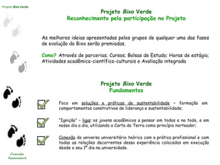 Projeto Bixo Verde
Conexão
Sustentável
Projeto Bixo Verde
Reconhecimento pela participação no Projeto
As melhores ideias apresentadas pelos grupos de qualquer uma das fases
de evolução do Bixo serão premiadas.
Como? Através de parcerias; Cursos; Bolsas de Estudo; Horas de estágio;
Atividades acadêmico-científico-culturais e Avaliação integrada
Projeto Bixo Verde
Fundamentos
Foco em soluções e práticas de sustentabilidade – formação em
comportamentos construtivos de liderança e sustentabilidade;
“Ignição” – ligar os jovens acadêmicos a pensar em todos e no todo, e em
nosso dia a dia, utilizando a Carta da Terra como princípio norteador;
Conexão do universo universitário teórico com a prática profissional e com
todas as relações decorrentes dessa experiência colocados em execução
desde o seu 1º dia na universidade.
 