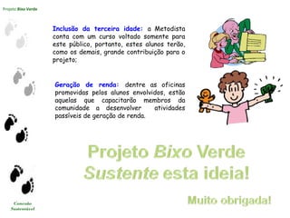 Projeto Bixo Verde
Conexão
Sustentável
Inclusão da terceira idade: a Metodista
conta com um curso voltado somente para
este público, portanto, estes alunos terão,
como os demais, grande contribuição para o
projeto;
Geração de renda: dentre as oficinas
promovidas pelos alunos envolvidos, estão
aquelas que capacitarão membros da
comunidade a desenvolver atividades
passíveis de geração de renda.
 