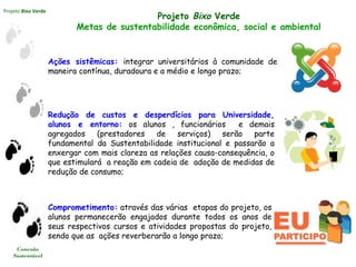 Projeto Bixo Verde
Conexão
Sustentável
Ações sistêmicas: integrar universitários à comunidade de
maneira contínua, duradoura e a médio e longo prazo;
Projeto Bixo Verde
Metas de sustentabilidade econômica, social e ambiental
Redução de custos e desperdícios para Universidade,
alunos e entorno: os alunos , funcionários e demais
agregados (prestadores de serviços) serão parte
fundamental da Sustentabilidade institucional e passarão a
enxergar com mais clareza as relações causa-consequência, o
que estimulará a reação em cadeia de adoção de medidas de
redução de consumo;
Comprometimento: através das várias etapas do projeto, os
alunos permanecerão engajados durante todos os anos de
seus respectivos cursos e atividades propostas do projeto,
sendo que as ações reverberarão a longo prazo;
 