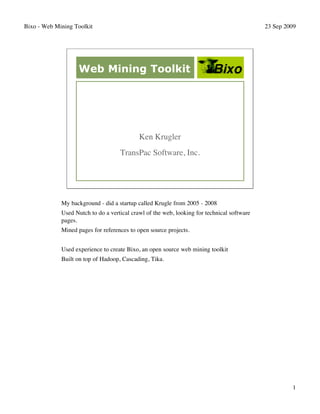 Bixo - Web Mining Toolkit                                                                   23 Sep 2009




                   Web Mining Toolkit




                                            Ken Krugler
                                    TransPac Software, Inc.




             My background - did a startup called Krugle from 2005 - 2008
             Used Nutch to do a vertical crawl of the web, looking for technical software
             pages.
             Mined pages for references to open source projects.


             Used experience to create Bixo, an open source web mining toolkit
             Built on top of Hadoop, Cascading, Tika.




                                                                                                     1
 