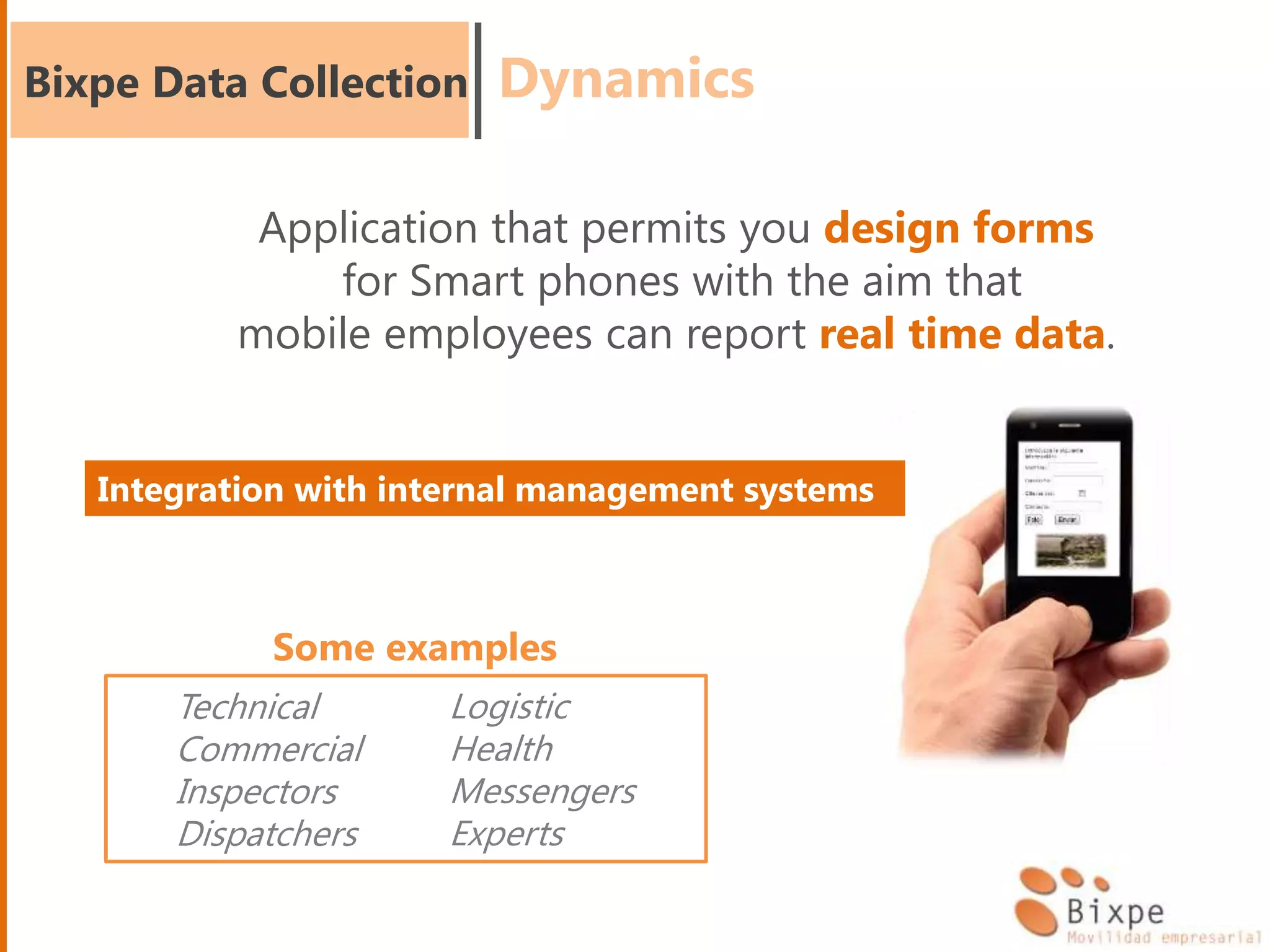 Bixpe Data Collection
Application that permits you design forms
for Smart phones with the aim that
mobile employees can report real time data.
Technical
Commercial
Inspectors
Dispatchers
Logistic
Health
Messengers
Experts
Some examples
Dynamics
Integration with internal management systems
 