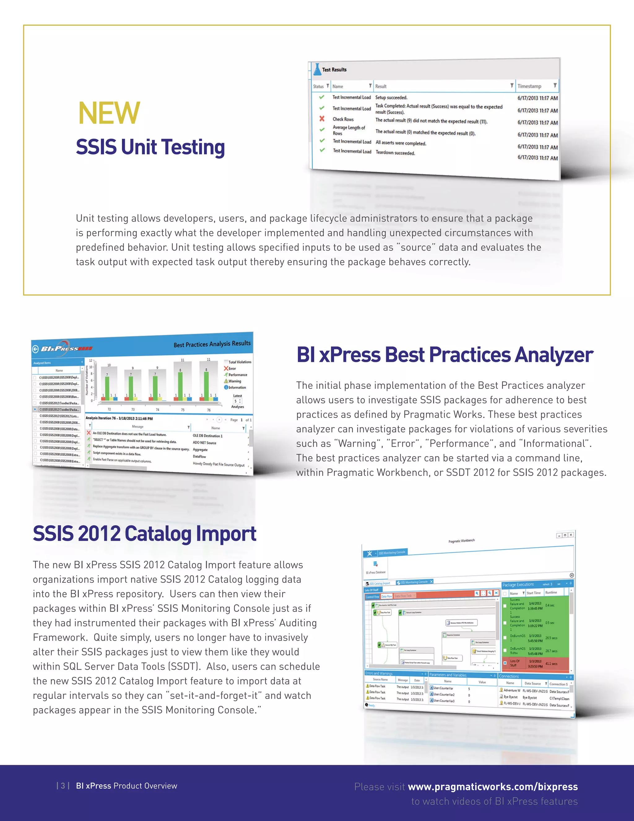 | 3 | BI xPress Product Overview Please visit www.pragmaticworks.com/bixpress
to watch videos of BI xPress features
SSISUnitTesting
BIxPressBestPracticesAnalyzer
SSIS2012CatalogImport
Unit testing allows developers, users, and package lifecycle administrators to ensure that a package
is performing exactly what the developer implemented and handling unexpected circumstances with
predefined behavior. Unit testing allows specified inputs to be used as “source” data and evaluates the
task output with expected task output thereby ensuring the package behaves correctly.
The initial phase implementation of the Best Practices analyzer
allows users to investigate SSIS packages for adherence to best
practices as defined by Pragmatic Works. These best practices
analyzer can investigate packages for violations of various severities
such as “Warning”, “Error”, “Performance”, and “Informational”.
The best practices analyzer can be started via a command line,
within Pragmatic Workbench, or SSDT 2012 for SSIS 2012 packages.
The new BI xPress SSIS 2012 Catalog Import feature allows
organizations import native SSIS 2012 Catalog logging data
into the BI xPress repository. Users can then view their
packages within BI xPress’ SSIS Monitoring Console just as if
they had instrumented their packages with BI xPress’ Auditing
Framework. Quite simply, users no longer have to invasively
alter their SSIS packages just to view them like they would
within SQL Server Data Tools (SSDT). Also, users can schedule
the new SSIS 2012 Catalog Import feature to import data at
regular intervals so they can “set-it-and-forget-it” and watch
packages appear in the SSIS Monitoring Console.”
NEW
 