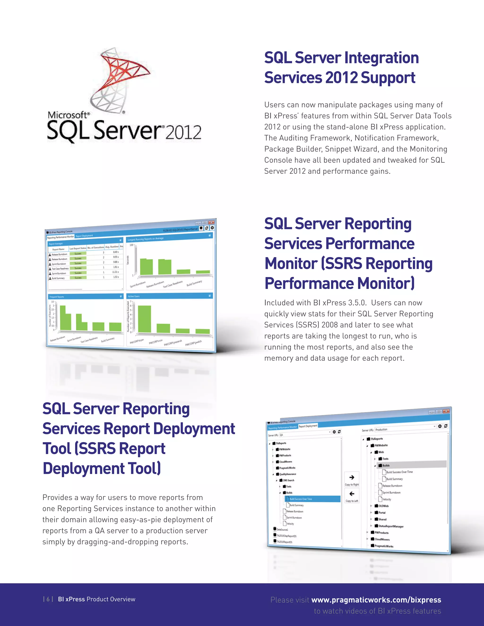 | 6 | BI xPress Product Overview Please visit www.pragmaticworks.com/bixpress
to watch videos of BI xPress features
SQLServerIntegration
Services2012Support
SQLServerReporting
ServicesPerformance
Monitor(SSRSReporting
PerformanceMonitor)
Users can now manipulate packages using many of
BI xPress’ features from within SQL Server Data Tools
2012 or using the stand-alone BI xPress application.
The Auditing Framework, Notification Framework,
Package Builder, Snippet Wizard, and the Monitoring
Console have all been updated and tweaked for SQL
Server 2012 and performance gains.
Included with BI xPress 3.5.0. Users can now
quickly view stats for their SQL Server Reporting
Services (SSRS) 2008 and later to see what
reports are taking the longest to run, who is
running the most reports, and also see the
memory and data usage for each report.
SQLServerReporting
ServicesReportDeployment
Tool(SSRSReport
DeploymentTool)
Provides a way for users to move reports from
one Reporting Services instance to another within
their domain allowing easy-as-pie deployment of
reports from a QA server to a production server
simply by dragging-and-dropping reports.
 