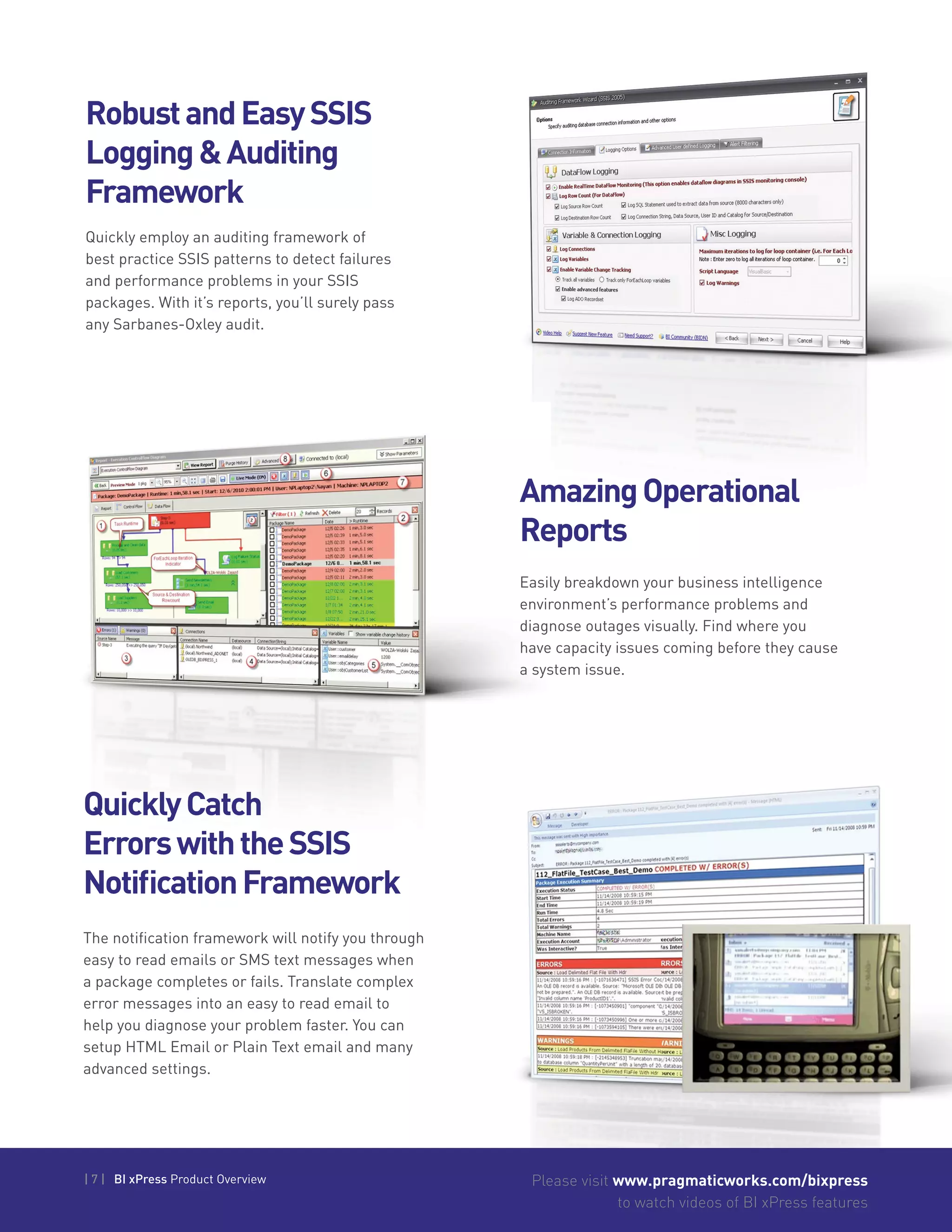 | 7 | BI xPress Product Overview Please visit www.pragmaticworks.com/bixpress
to watch videos of BI xPress features
RobustandEasySSIS
Logging&Auditing
Framework
AmazingOperational
Reports
Quickly employ an auditing framework of
best practice SSIS patterns to detect failures
and performance problems in your SSIS
packages. With it’s reports, you’ll surely pass
any Sarbanes-Oxley audit.
Easily breakdown your business intelligence
environment’s performance problems and
diagnose outages visually. Find where you
have capacity issues coming before they cause
a system issue.
QuicklyCatch
ErrorswiththeSSIS
NotificationFramework
The notification framework will notify you through
easy to read emails or SMS text messages when
a package completes or fails. Translate complex
error messages into an easy to read email to
help you diagnose your problem faster. You can
setup HTML Email or Plain Text email and many
advanced settings.
 