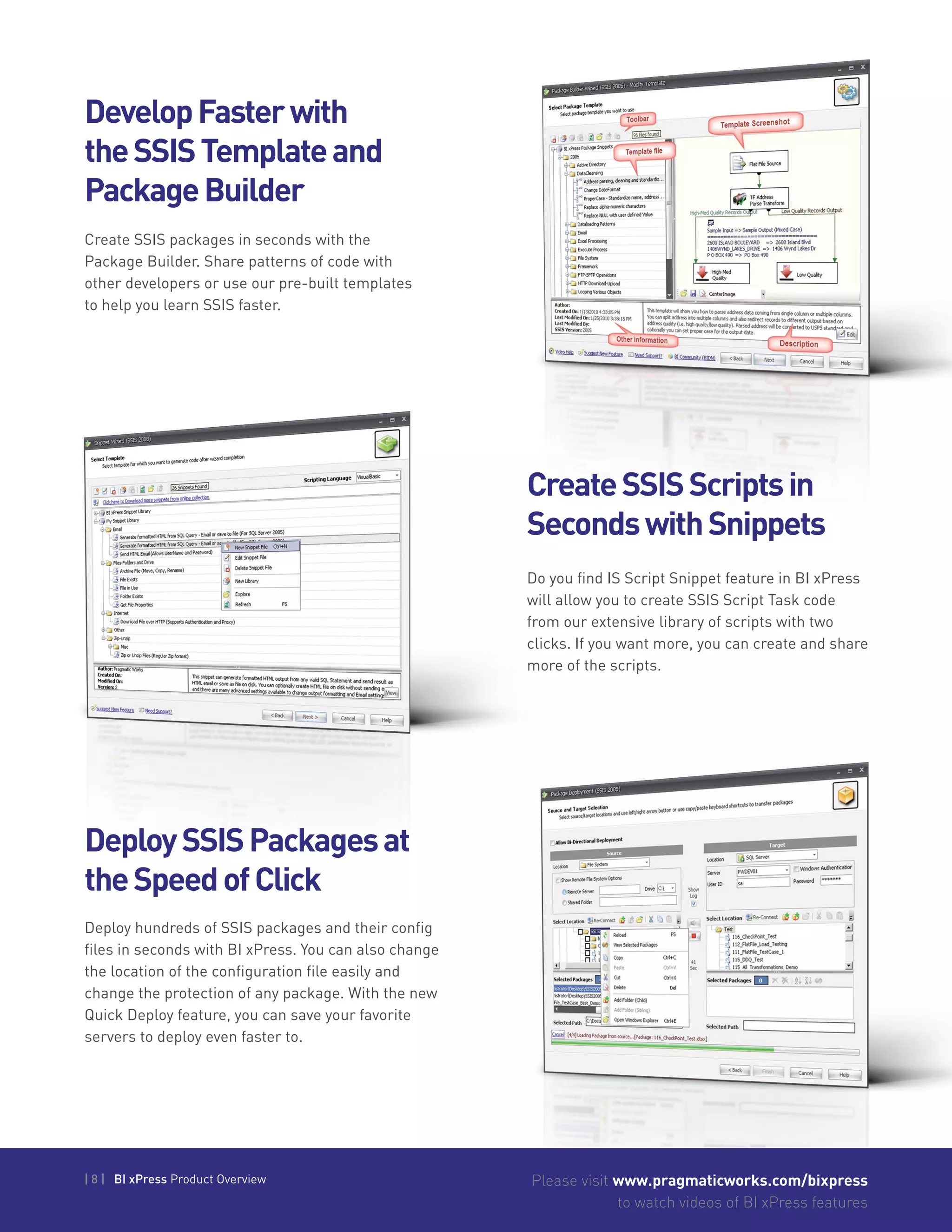 | 8 | BI xPress Product Overview Please visit www.pragmaticworks.com/bixpress
to watch videos of BI xPress features
Create SSIS packages in seconds with the
Package Builder. Share patterns of code with
other developers or use our pre-built templates
to help you learn SSIS faster.
DevelopFasterwith
theSSISTemplateand
PackageBuilder
CreateSSISScriptsin
SecondswithSnippets
DeploySSISPackagesat
theSpeedofClick
Do you find IS Script Snippet feature in BI xPress
will allow you to create SSIS Script Task code
from our extensive library of scripts with two
clicks. If you want more, you can create and share
more of the scripts.
Deploy hundreds of SSIS packages and their config
files in seconds with BI xPress. You can also change
the location of the configuration file easily and
change the protection of any package. With the new
Quick Deploy feature, you can save your favorite
servers to deploy even faster to.
 