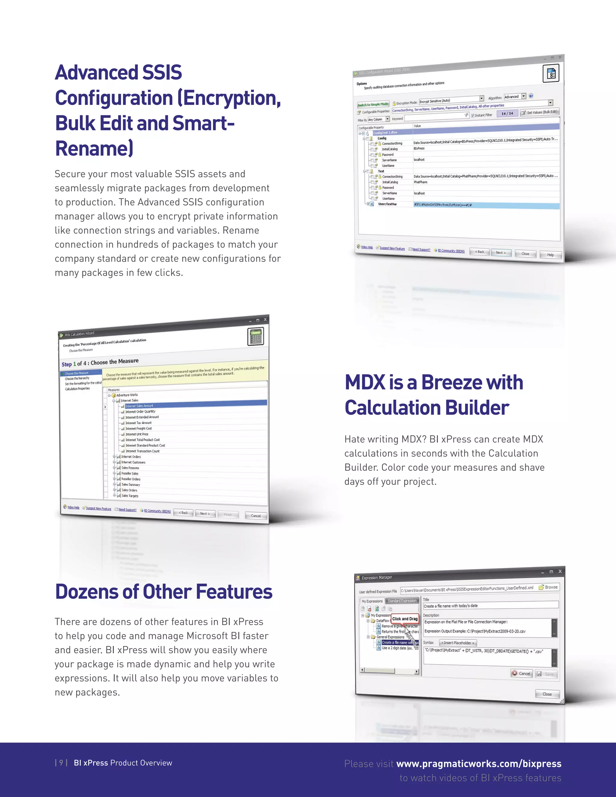 | 9 | BI xPress Product Overview Please visit www.pragmaticworks.com/bixpress
to watch videos of BI xPress features
AdvancedSSIS
Configuration(Encryption,
BulkEditandSmart-
Rename)
Secure your most valuable SSIS assets and
seamlessly migrate packages from development
to production. The Advanced SSIS configuration
manager allows you to encrypt private information
like connection strings and variables. Rename
connection in hundreds of packages to match your
company standard or create new configurations for
many packages in few clicks.
Hate writing MDX? BI xPress can create MDX
calculations in seconds with the Calculation
Builder. Color code your measures and shave
days off your project.
MDXisaBreezewith
CalculationBuilder
DozensofOtherFeatures
There are dozens of other features in BI xPress
to help you code and manage Microsoft BI faster
and easier. BI xPress will show you easily where
your package is made dynamic and help you write
expressions. It will also help you move variables to
new packages.
 