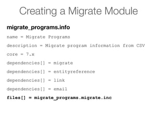 Creating a Migrate Module
name = Migrate Programs
description = Migrate program information from CSV
core = 7.x
dependencies[] = migrate
dependencies[] = entityreference
dependencies[] = link
dependencies[] = email
files[] = migrate_programs.migrate.inc
migrate_programs.info
 