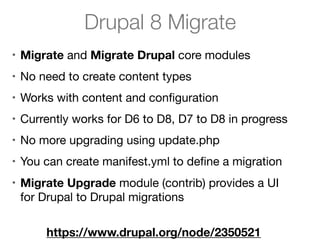 Drupal 8 Migrate
• Migrate and Migrate Drupal core modules

• No need to create content types

• Works with content and conﬁguration

• Currently works for D6 to D8, D7 to D8 in progress

• No more upgrading using update.php

• You can create manifest.yml to deﬁne a migration

• Migrate Upgrade module (contrib) provides a UI
for Drupal to Drupal migrations
https://www.drupal.org/node/2350521
 