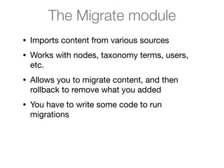 The Migrate module
• Imports content from various sources

• Works with nodes, taxonomy terms, users,
etc.

• Allows you to migrate content, and then
rollback to remove what you added

• You have to write some code to run
migrations
 