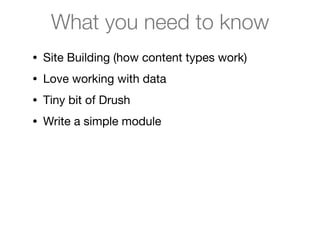 What you need to know
• Site Building (how content types work)

• Love working with data

• Tiny bit of Drush

• Write a simple module
 