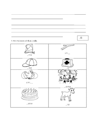 ___________________________________________________________________________________________
______________________________________________________
____________________________________________________________________________
_______________________________________________________________________
___________________________________________________________________________________________
______________________________________________________
F. Fill in the blank with k, c, or ck.
_ i t e
s t i __
_ a p _ i t
c h i _ _
_ a m p
_ a k e
_ i d
/5
 