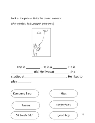 10
Look at the picture. Write the correct answers.
Lihat gambar. Tulis jawapan yang betul.
This is ___________ . He is a ___________. He is
_________________ old. He lives at ___________ . He
studies at ________________________________. He likes to
play __________.
Kampung Baru
SK Lurah Bilut
Amran seven years
kites
good boy
 
