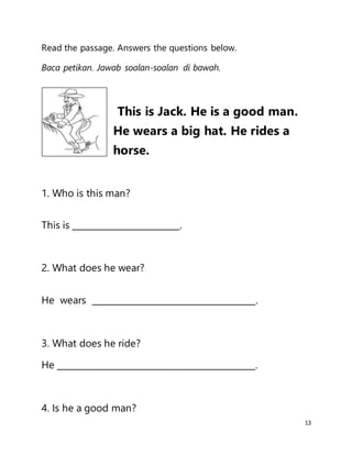 13
Read the passage. Answers the questions below.
Baca petikan. Jawab soalan-soalan di bawah.
This is Jack. He is a good man.
He wears a big hat. He rides a
horse.
1. Who is this man?
This is _________________________.
2. What does he wear?
He wears ______________________________________.
3. What does he ride?
He ______________________________________________.
4. Is he a good man?
 