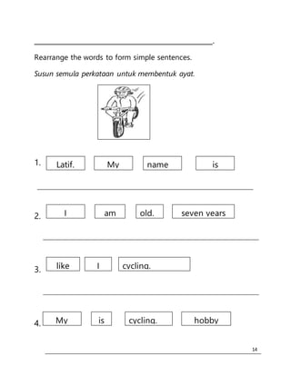 14
__________________________________________________.
Rearrange the words to form simple sentences.
Susun semula perkataan untuk membentuk ayat.
1.
2.
3.
4.
Latif. My isname
I am seven yearsold.
like I cycling.
My is hobbycycling.
 