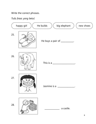 8
Write the correct phrases.
Tulis frasa yang betul.
25.
26.
27.
28.
happy girl new shoesbig elephantHe builds
He buys a pair of ____________.
______________ a castle.
Jasmine is a ________________.
This is a _____________________.
 