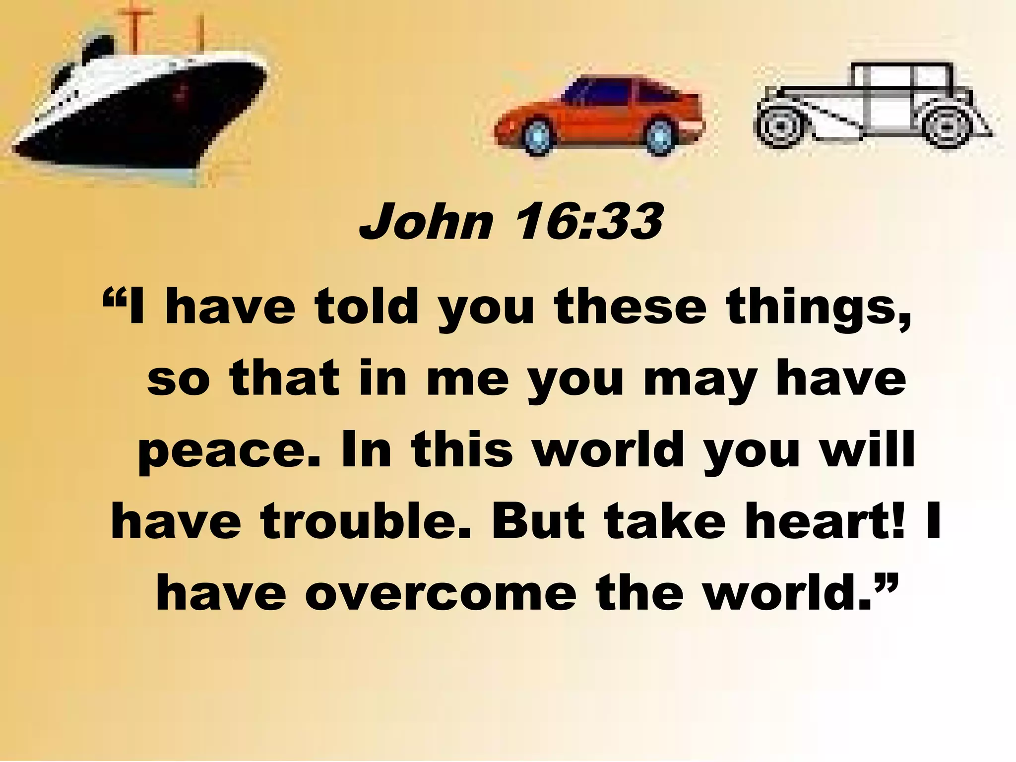 John 16:33
“I have told you these things,
so that in me you may have
peace. In this world you will
have trouble. But take heart! I
have overcome the world.”
 
