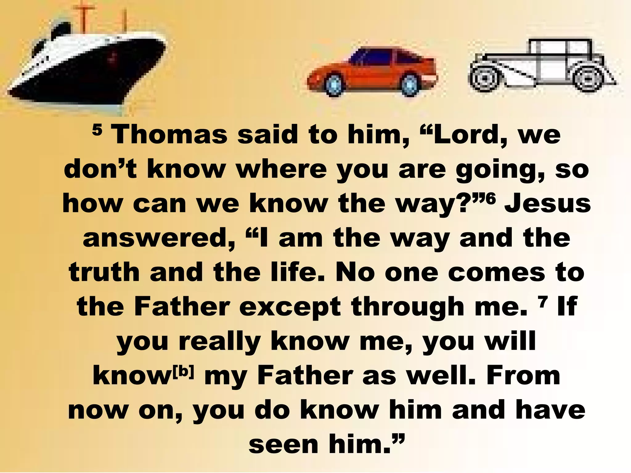 5 
Thomas said to him, “Lord, we
don’t know where you are going, so
how can we know the way?”6 
Jesus
answered, “I am the way and the
truth and the life. No one comes to
the Father except through me. 7 
If
you really know me, you will
know[b]
 my Father as well. From
now on, you do know him and have
seen him.”
 