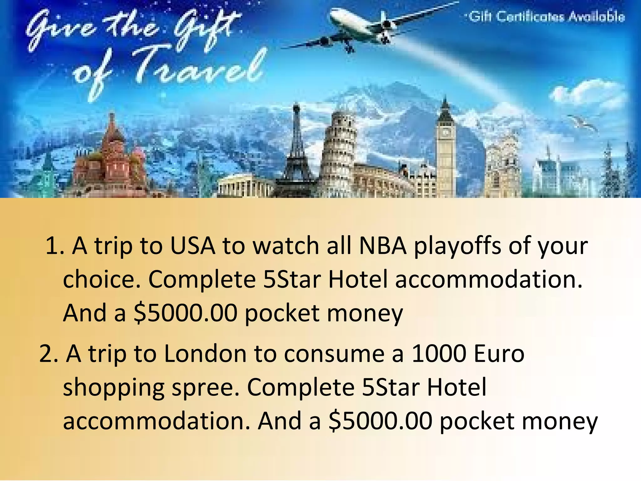 1. A trip to USA to watch all NBA playoffs of your
choice. Complete 5Star Hotel accommodation.
And a $5000.00 pocket money
2. A trip to London to consume a 1000 Euro
shopping spree. Complete 5Star Hotel
accommodation. And a $5000.00 pocket money
 