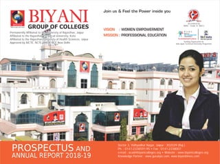 BIYANIGROUP OF COLLEGESWhere you can trust
BIYANI
Permanently Affiliated to the University of Rajasthan, Jaipur
Affiliated to the Rajasthan Technical University, Kota
Affiliated to the Rajasthan University of Health Sciences, Jaipur
Approved by AICTE, NCTE, INC & BCI, New Delhi
Permanently Affiliated to the University of Rajasthan, Jaipur
Affiliated to the Rajasthan Technical University, Kota
Affiliated to the Rajasthan University of Health Sciences, Jaipur
Approved by AICTE, NCTE, INC & BCI, New Delhi
VISION
MISSION
: WOMEN EMPOWERMENT
: PROFESSIONAL EDUCATION
Sector 3, Vidhyadhar Nagar, Jaipur - 302039 (Raj.)
Ph. : 0141-2338591-95 • Fax : 0141-2338007
e-mail : acad@biyanicolleges.org • Website : www.biyanicolleges.org
Knowledge Partner : www.gurukpo.com, www.biyanitimes.com
PROSPECTUS AND
ANNUAL REPORT 2018-19
Accredited by
NAAC - Grade ‘A’ (BGC)
Join us & Feel the Power inside you
Sending Organization for
Indo-Japan Technical Internship Programme
 
