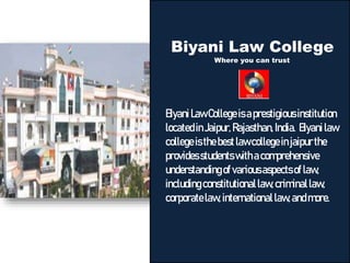 Biyani Law College
Where you can trust
BiyaniLawCollegeisaprestigiousinstitution
locatedinJaipur,Rajasthan,India. Biyanilaw
collegeisthebestlawcollegeinjaipurthe
providesstudentswithacomprehensive
understandingof variousaspectsoflaw,
includingconstitutionallaw,criminallaw,
corporatelaw,internationallaw,andmore.
 