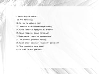 30   Какую воду ты пьёшь?
     31. Что такое вода?
 32. За чем ты идёшь в лес?
 33.  Монголы носят национальную одежду?
 34. Какие молочные продукты  вы знаете?
 35. Какие продукты  самые полезные?
 36.Каким видом  спорта ты занимаешься?
 37. Ты делаешь  утренную зарядку?
 38. Какой спорт  развивает  быстрому  движения?
 39. Чем увлекается  твоя мама?
 40.Как зовут твоего  учителья?
 