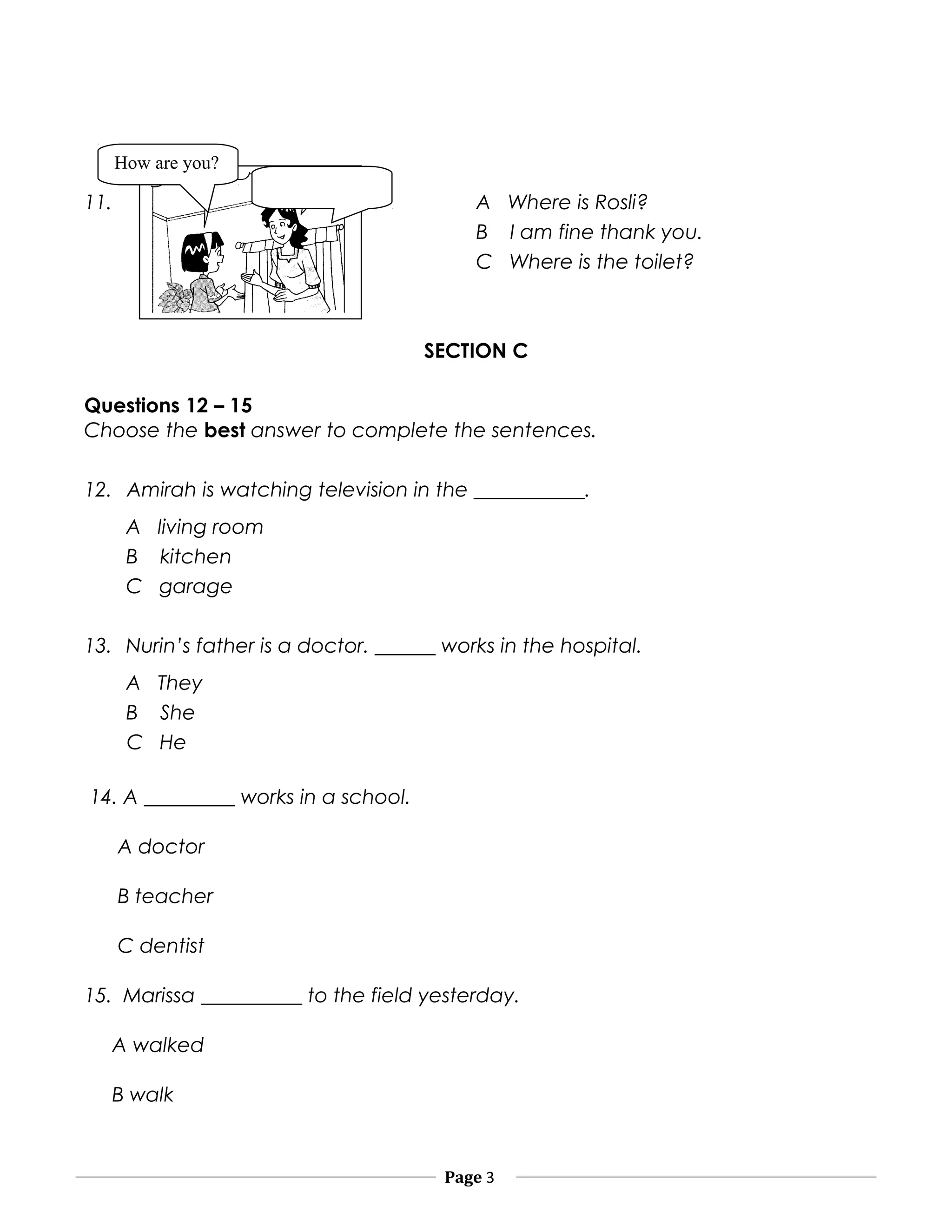 11. A Where is Rosli?
B I am fine thank you.
C Where is the toilet?
SECTION C
Questions 12 – 15
Choose the best answer to complete the sentences.
12. Amirah is watching television in the ___________.
A living room
B kitchen
C garage
13. Nurin’s father is a doctor. ______ works in the hospital.
A They
B She
C He
14. A _________ works in a school.
A doctor
B teacher
C dentist
15. Marissa __________ to the field yesterday.
A walked
B walk
Page 3
How are you?
 