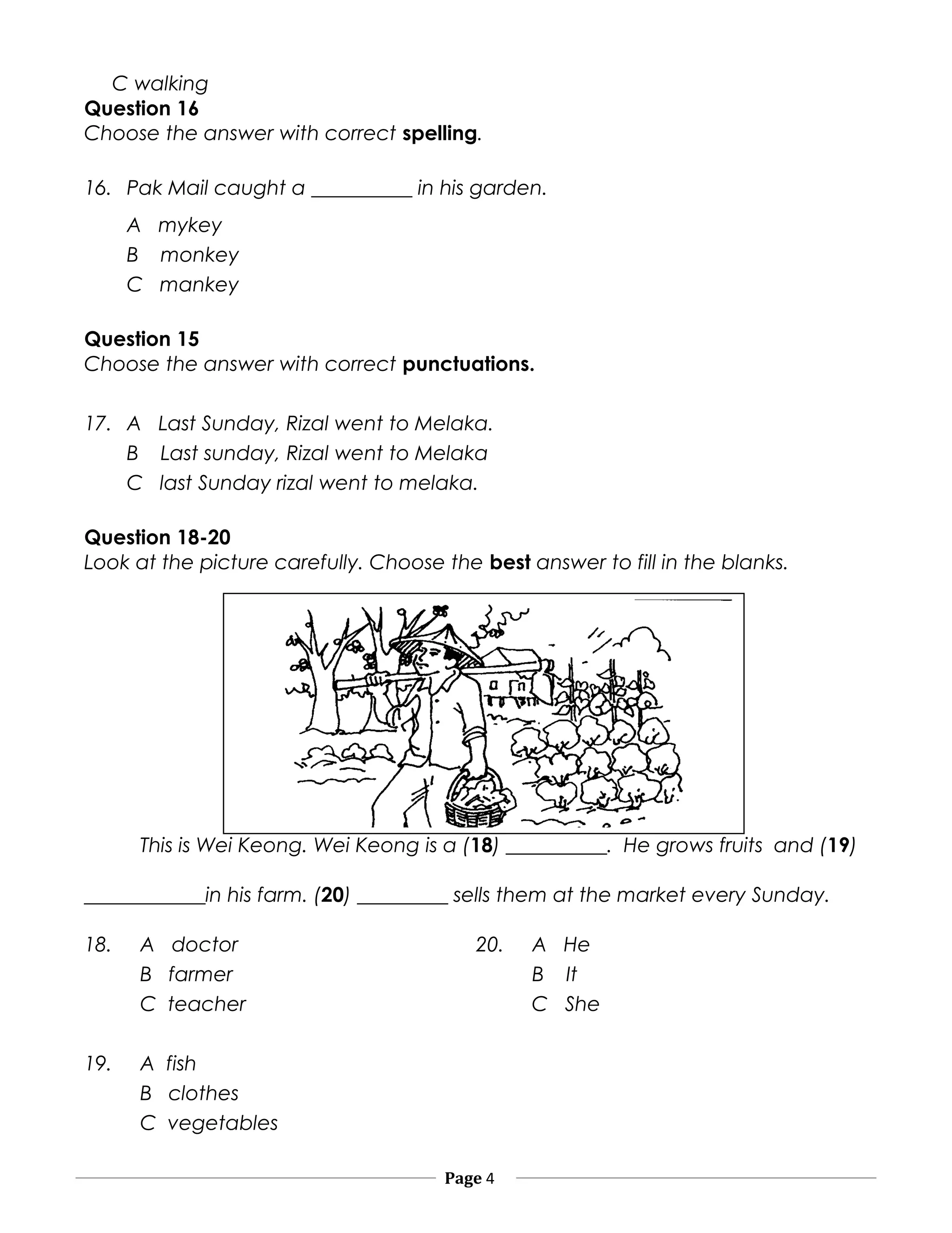 C walking
Question 16
Choose the answer with correct spelling.
16. Pak Mail caught a __________ in his garden.
A mykey
B monkey
C mankey
Question 15
Choose the answer with correct punctuations.
17. A Last Sunday, Rizal went to Melaka.
B Last sunday, Rizal went to Melaka
C last Sunday rizal went to melaka.
Question 18-20
Look at the picture carefully. Choose the best answer to fill in the blanks.
This is Wei Keong. Wei Keong is a (18) __________. He grows fruits and (19)
____________in his farm. (20) _________ sells them at the market every Sunday.
18. A doctor 20. A He
B farmer B It
C teacher C She
19. A fish
B clothes
C vegetables
Page 4
 