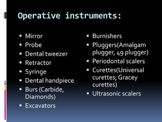 Operative instruments: 
 Mirror 
 Probe 
 Dental tweezer 
 Retractor 
 Syringe 
 Dental handpiece 
 Burs (Carbide, 
Diamonds) 
 Excavators 
 Burnishers 
 Pluggers(Amalgam 
plugger, 49 plugger) 
 Periodontal scalers 
 Curettes(Universal 
curettes; Gracey 
curettes) 
 Ultrasonic scalers 
 