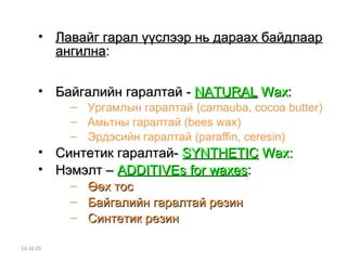 • Лавайг ггаарраалл үүүүссллээээрр нньь ддаарраааахх ббааййддллаааарр 
ааннггииллннаа:: 
• ББааййггааллииййнн ггааррааллттаайй -- NNAATTUURRAALL WWaaxx:: 
– Ургамлын гаралтай (carnauba, cocoa butter) 
– Амьтны гаралтай (bees wax) 
– Эрдэсийн гаралтай (paraffin, ceresin) 
• ССииннттееттиикк ггааррааллттаайй-- SSYYNNTTHHEETTIICC WWaaxx:: 
• ННээммээллтт –– ААDDDDIITTIIVVEEss ffoorr wwaaxxeess:: 
– ӨӨөөхх ттоосс 
– ББааййггааллииййнн ггааррааллттаайй ррееззиинн 
– ССииннттееттиикк ррееззиинн 
14.10.25 
 