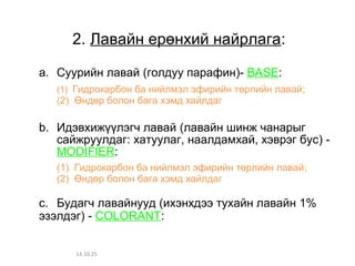 2. Лавайн ерөнхий найрлага: 
a. Суурийн лавай (голдуу парафин)- BASE: 
(1) Гидрокарбон ба нийлмэл эфирийн төрлийн лавай; 
(2) Өндөр болон бага хэмд хайлдаг 
b. Идэвхижүүлэгч лавай (лавайн шинж чанарыг 
сайжруулдаг: хатуулаг, наалдамхай, хэврэг бус) - 
MODIFIER: 
(1) Гидрокарбон ба нийлмэл эфирийн төрлийн лавай; 
(2) Өндөр болон бага хэмд хайлдаг 
c. Будагч лавайнууд (ихэнхдээ тухайн лавайн 1% 
эзэлдэг) - COLORANT: 
14.10.25 
 