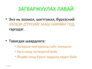 ЗАГВАРЖУУЛАХ ЛАВАЙ 
• Энэ нь зоомол, шигтгэмэл, бүрээсний 
ХЭЛБЭР ДҮРСИЙГ МАШ НАРИЙН ТОД 
гаргадаг. 
• Тавигдах шаардлага: 
• Загварын материалд сайн зохицсон 
• Бага хэмд тогтвортой байх 
• Өндөр хэмд бүрэн задралд ордог байх 
14.10.25 
 
