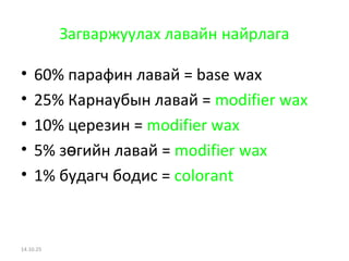 Загваржуулах лавайн найрлага 
• 60% парафин лавай = base wax 
• 25% Карнаубын лавай = modifier wax 
• 10% церезин = modifier wax 
• 5% зөгийн лавай = modifier wax 
• 1% будагч бодис = colorant 
14.10.25 
 