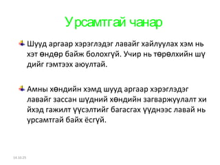 Урсамтгай чанар 
Шууд аргаар хэрэглэдэг лавайг хайлуулах хэм нь 
хэт нд р байж болохг ө ө үй. Учир нь төрөлхийн шү 
дийг гэмтээх аюултай. 
Амны хөндийн хэмд шууд аргаар хэрэглэдэг 
лавайг зассан шүдний хөндийн загваржуулалт хи 
йхэд гажилт үүсэлтийг багасгах үүднээс лавай нь 
урсамтгай байх ёсгүй. 
14.10.25 
