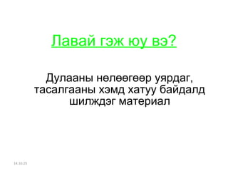 Лавай гэж юу вэ? 
Дулааны нөлөөгөөр уярдаг, 
тасалгааны хэмд хатуу байдалд 
шилждэг материал 
14.10.25 
 